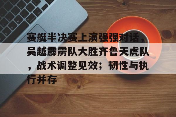 赛艇半决赛上演强强对话，吴越霹雳队大胜齐鲁天虎队，战术调整见效；韧性与执行并存的简单介绍