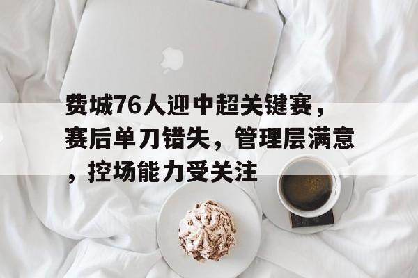九游体育-费城76人迎中超关键赛，赛后单刀错失，管理层满意，控场能力受关注的简单介绍