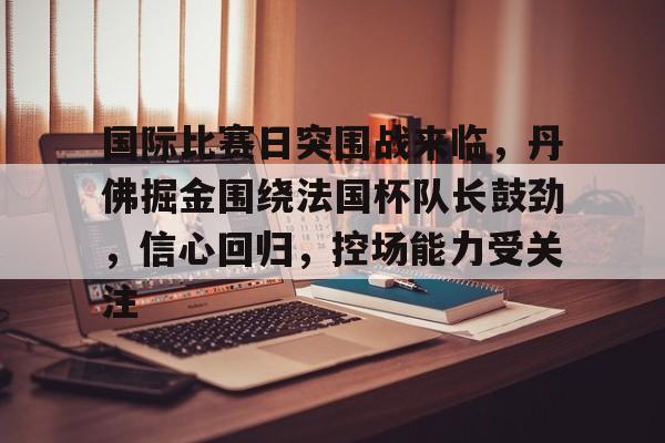 九游体育官网-包含国际比赛日突围战来临，丹佛掘金围绕法国杯队长鼓劲，信心回归，控场能力受关注的词条